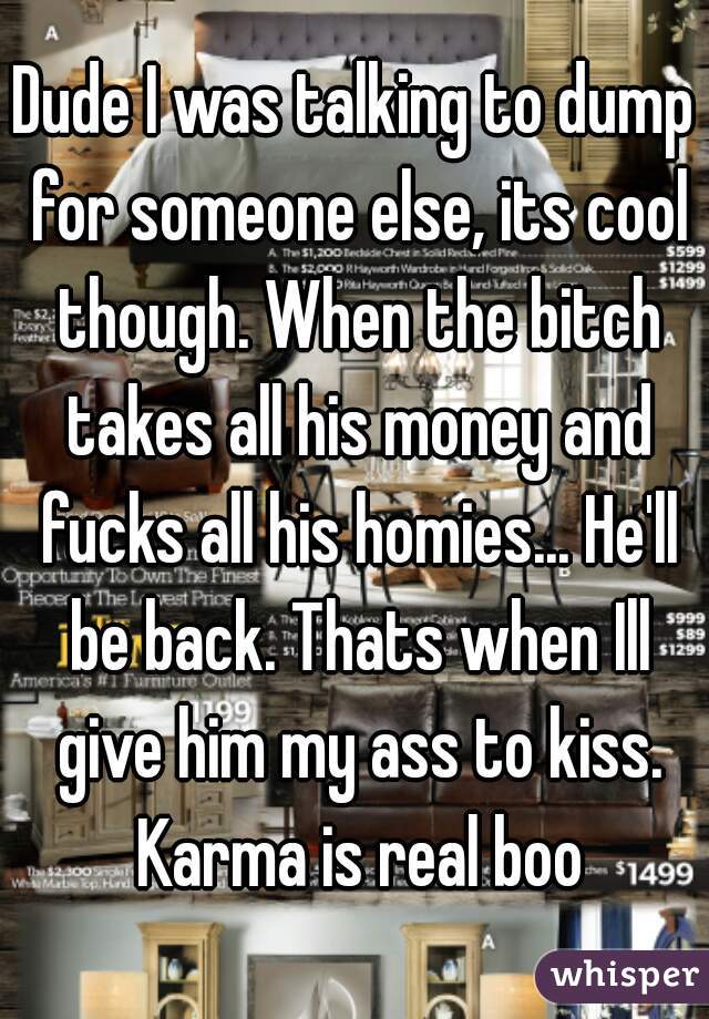 Dude I was talking to dump for someone else, its cool though. When the bitch takes all his money and fucks all his homies... He'll be back. Thats when Ill give him my ass to kiss. Karma is real boo
