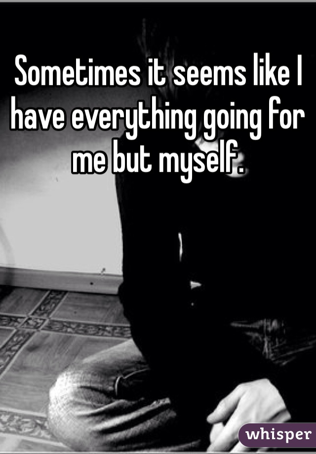 Sometimes it seems like I have everything going for me but myself.