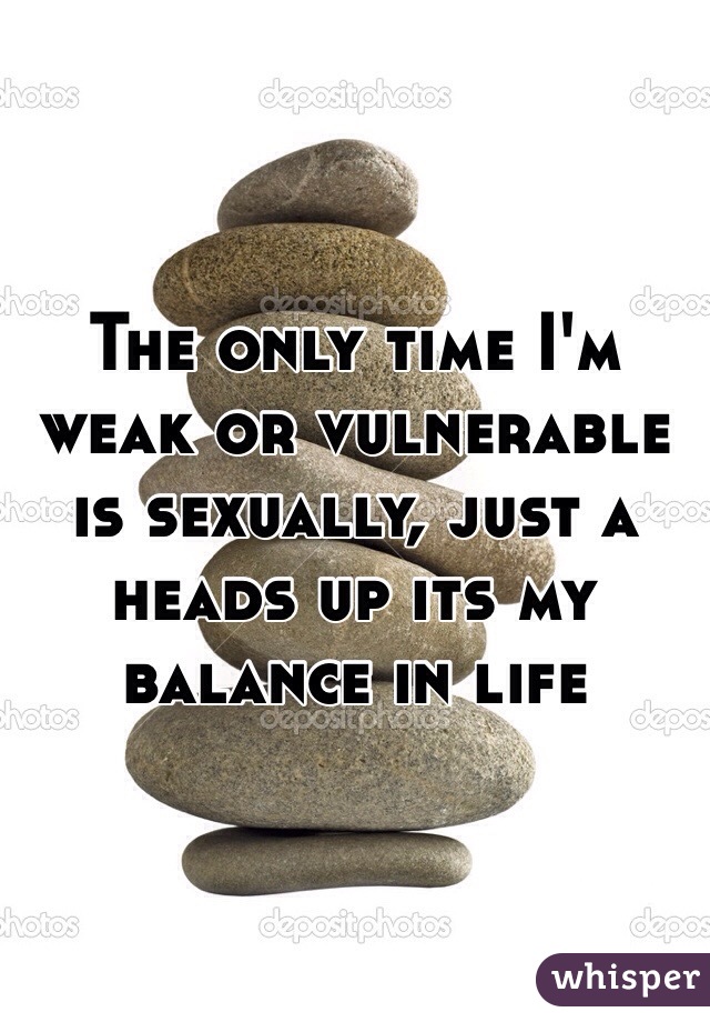 The only time I'm weak or vulnerable is sexually, just a heads up its my balance in life 