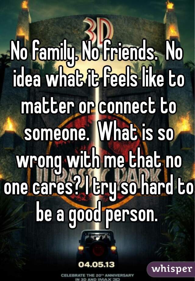 No family. No friends.  No idea what it feels like to matter or connect to someone.  What is so wrong with me that no one cares? I try so hard to be a good person. 