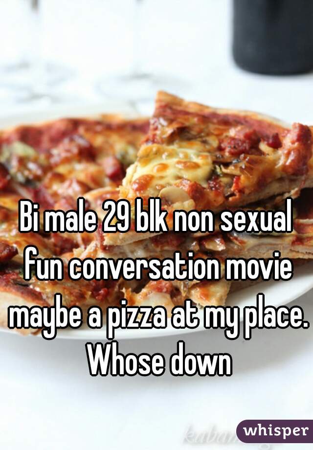 Bi male 29 blk non sexual fun conversation movie maybe a pizza at my place. Whose down