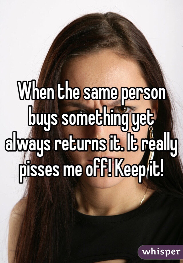 When the same person buys something yet always returns it. It really pisses me off! Keep it!