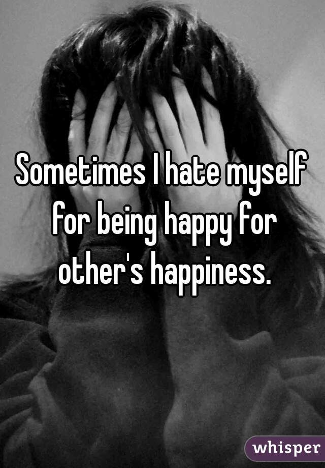 Sometimes I hate myself for being happy for other's happiness.