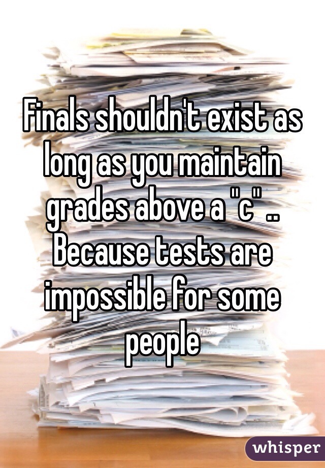 Finals shouldn't exist as long as you maintain grades above a "c" .. Because tests are impossible for some people 