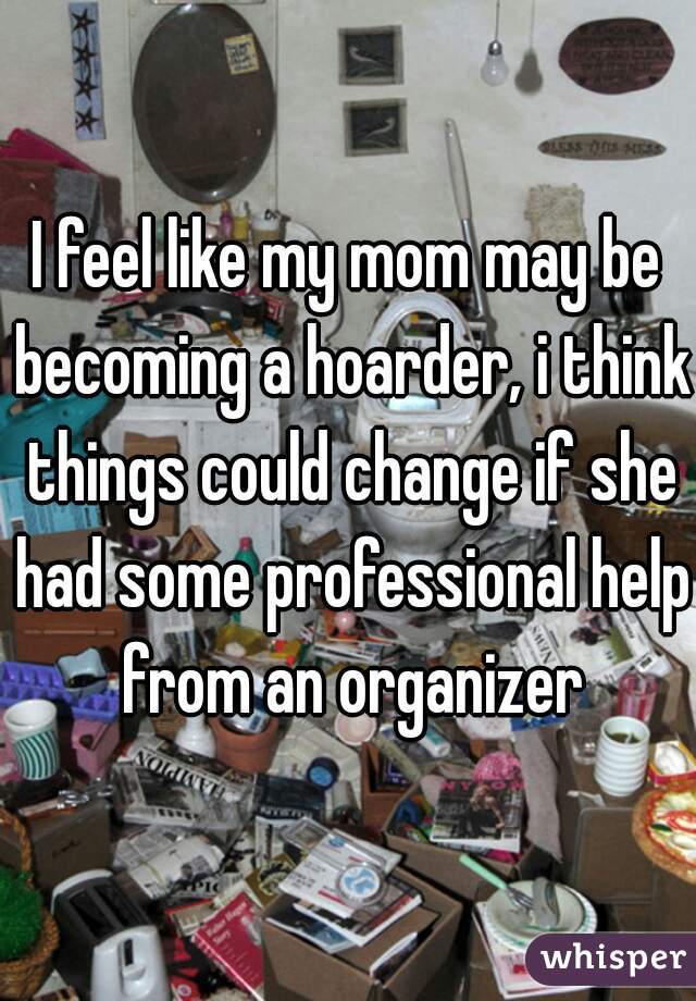 I feel like my mom may be becoming a hoarder, i think things could change if she had some professional help from an organizer