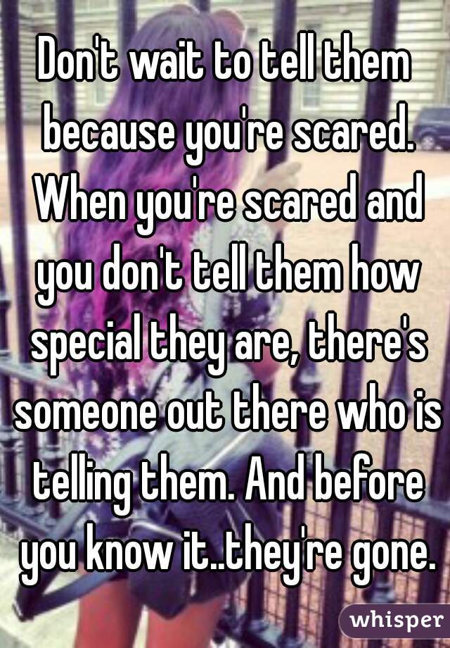Don't wait to tell them because you're scared. When you're scared and you don't tell them how special they are, there's someone out there who is telling them. And before you know it..they're gone.