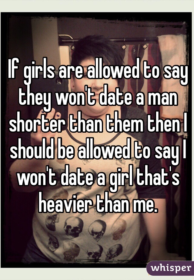 If girls are allowed to say they won't date a man shorter than them then I should be allowed to say I won't date a girl that's heavier than me. 