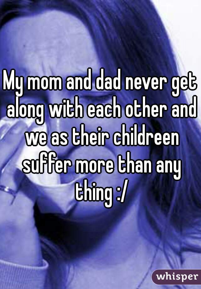 My mom and dad never get along with each other and we as their childreen suffer more than any thing :/