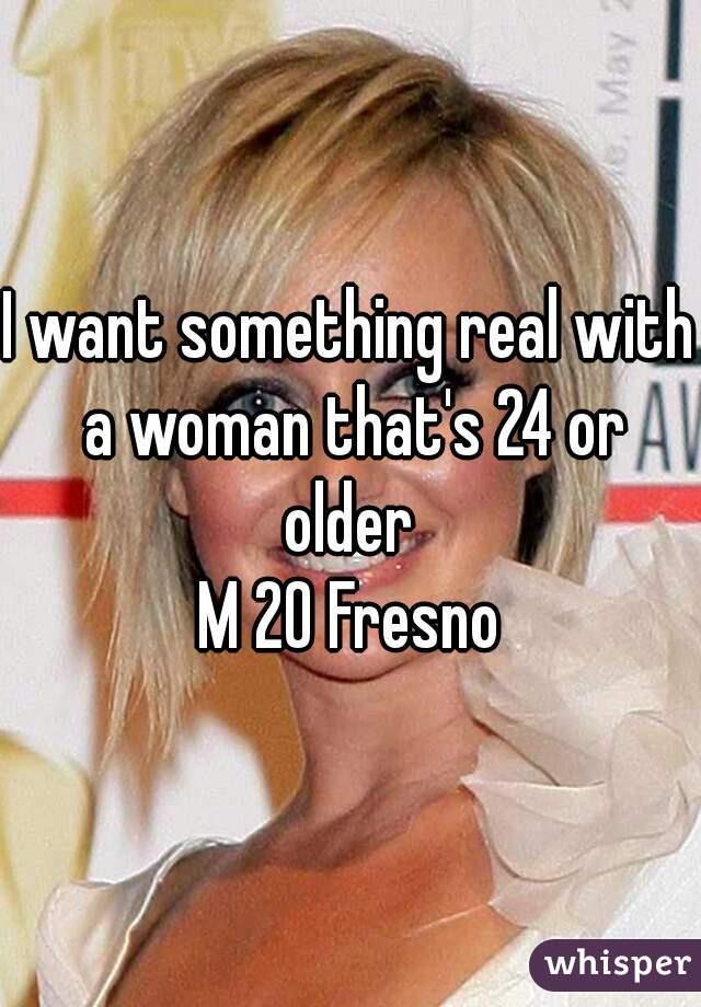 I want something real with a woman that's 24 or older 
M 20 Fresno