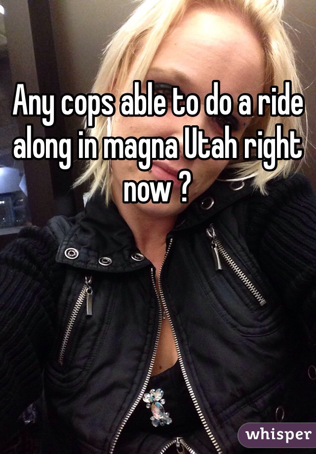 Any cops able to do a ride along in magna Utah right now ?
