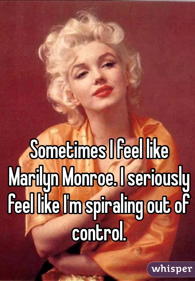 Sometimes I feel like Marilyn Monroe. I seriously feel like I'm spiraling out of control. 