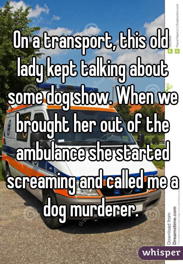 On a transport, this old lady kept talking about some dog show. When we brought her out of the ambulance she started screaming and called me a dog murderer. 