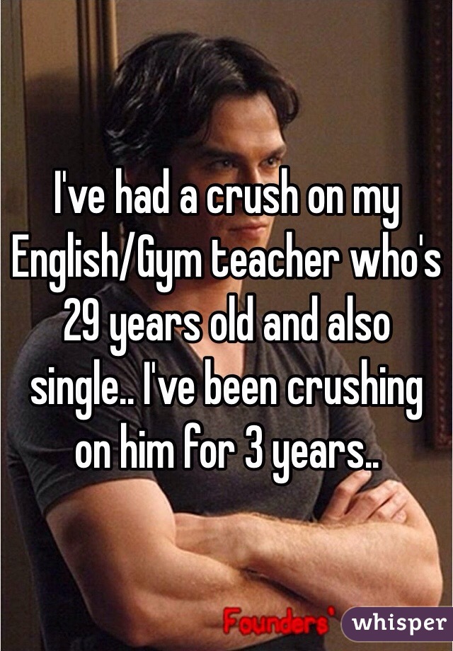 I've had a crush on my English/Gym teacher who's 29 years old and also single.. I've been crushing on him for 3 years.. 