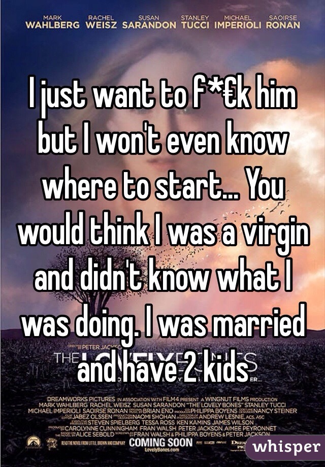 I just want to f*€k him but I won't even know where to start... You would think I was a virgin and didn't know what I was doing. I was married and have 2 kids