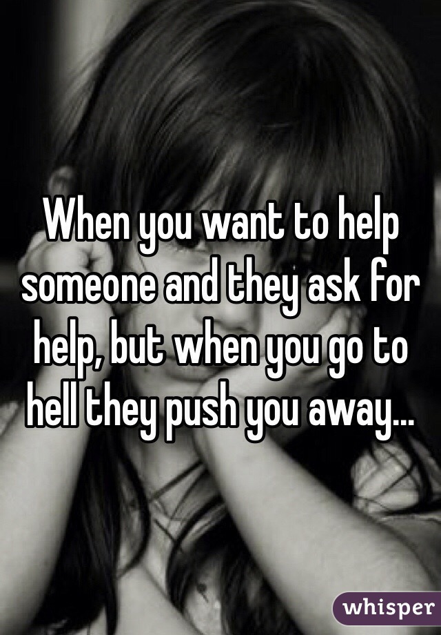 When you want to help someone and they ask for help, but when you go to hell they push you away...
