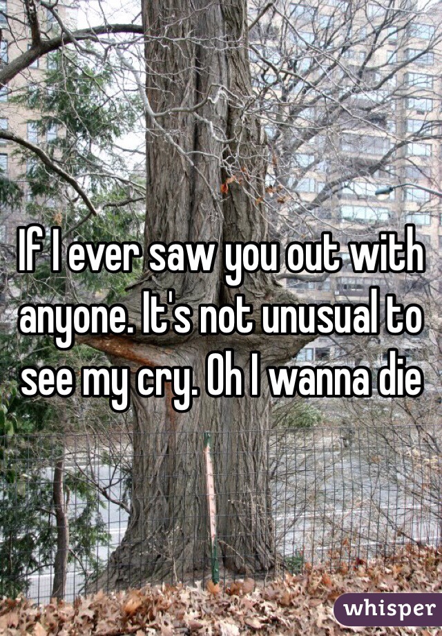If I ever saw you out with anyone. It's not unusual to see my cry. Oh I wanna die