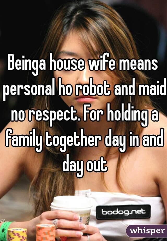 Beinga house wife means personal ho robot and maid no respect. For holding a family together day in and day out