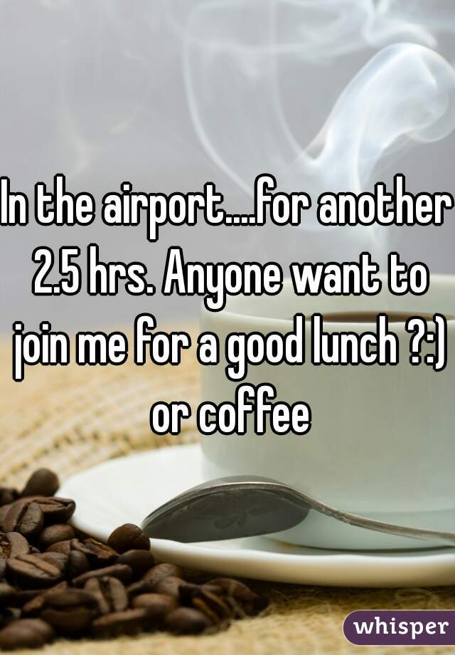 In the airport....for another 2.5 hrs. Anyone want to join me for a good lunch ?:) or coffee