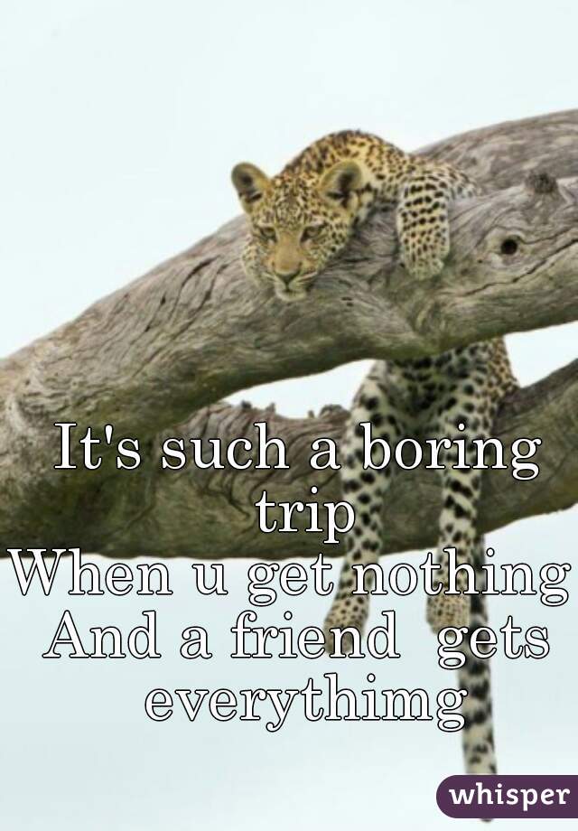 It's such a boring trip
When u get nothing 
And a friend  gets everythimg