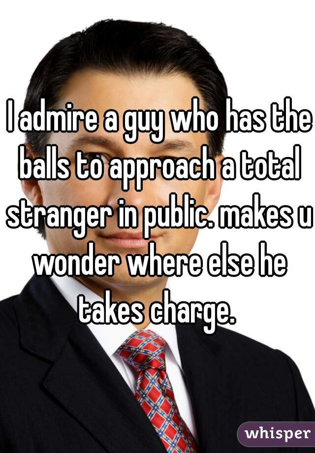  I admire a guy who has the balls to approach a total stranger in public. makes u wonder where else he takes charge. 