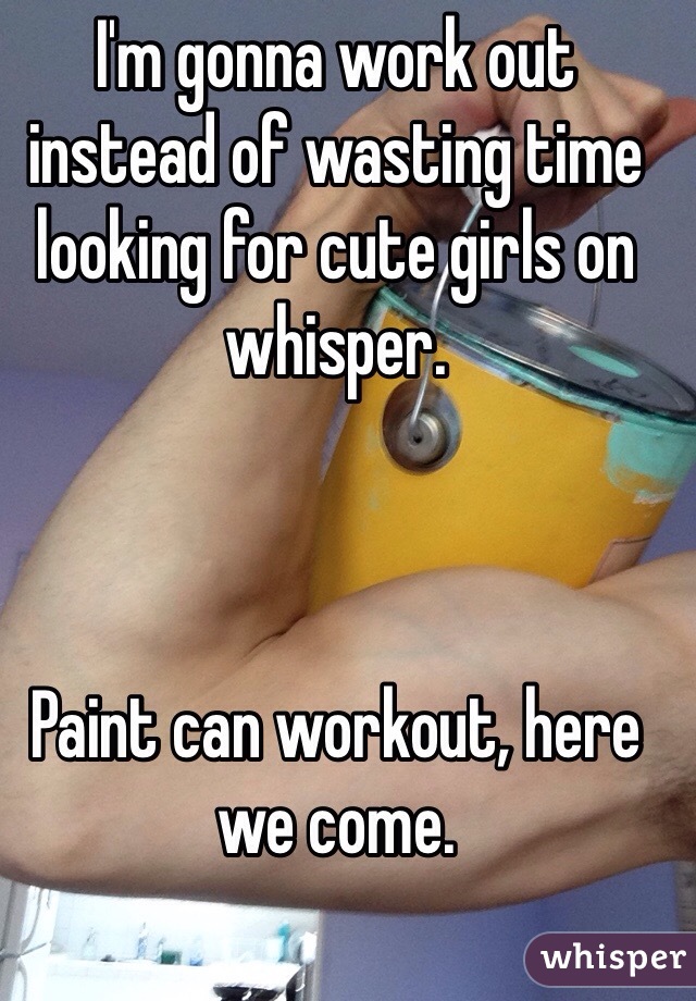 I'm gonna work out instead of wasting time looking for cute girls on whisper. 



Paint can workout, here we come. 