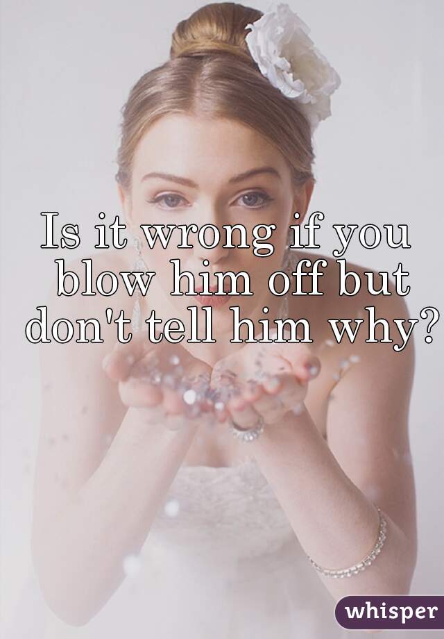 Is it wrong if you blow him off but don't tell him why?
