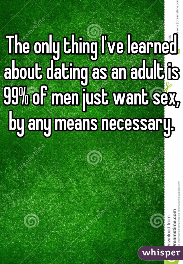 The only thing I've learned about dating as an adult is 99% of men just want sex, by any means necessary.