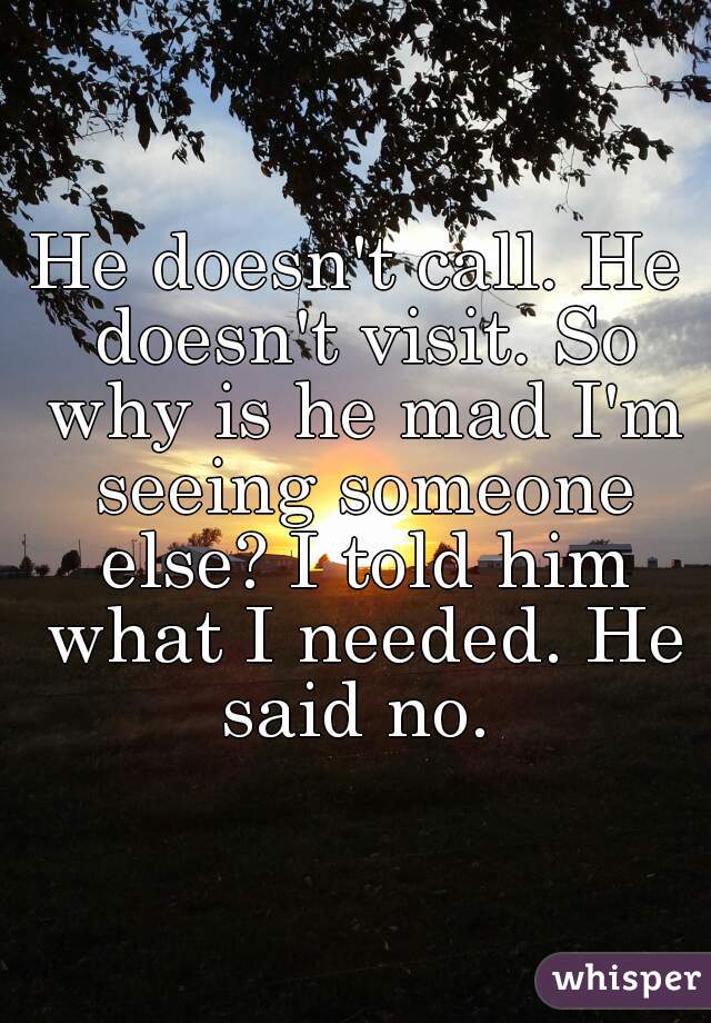 He doesn't call. He doesn't visit. So why is he mad I'm seeing someone else? I told him what I needed. He said no. 