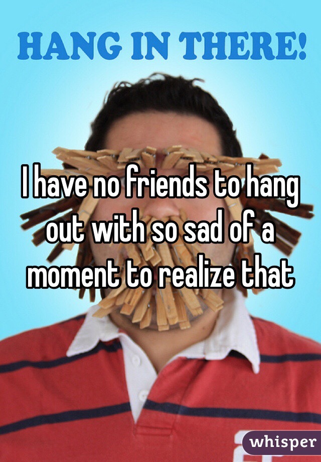 I have no friends to hang out with so sad of a moment to realize that 