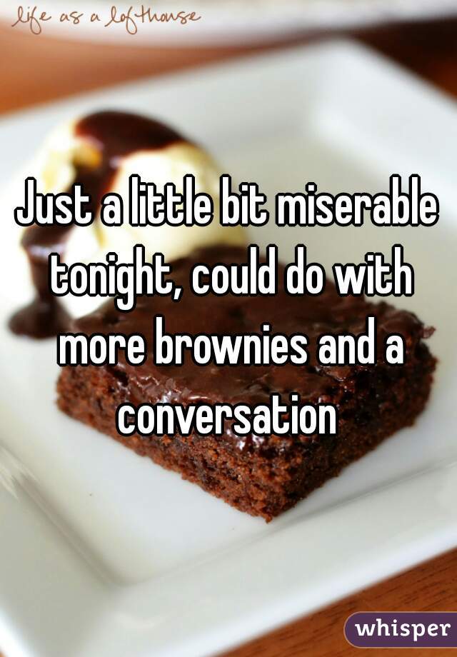 Just a little bit miserable tonight, could do with more brownies and a conversation 