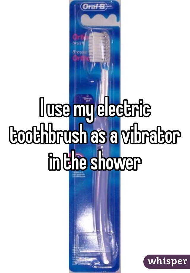 I use my electric toothbrush as a vibrator in the shower 