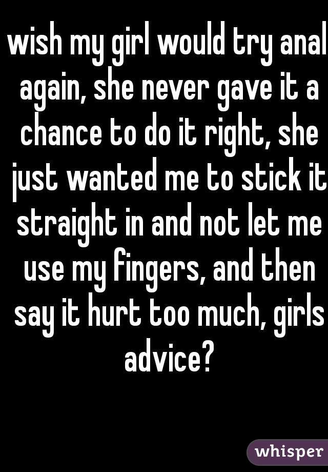 wish my girl would try anal again, she never gave it a chance to do it right, she just wanted me to stick it straight in and not let me use my fingers, and then say it hurt too much, girls advice?
