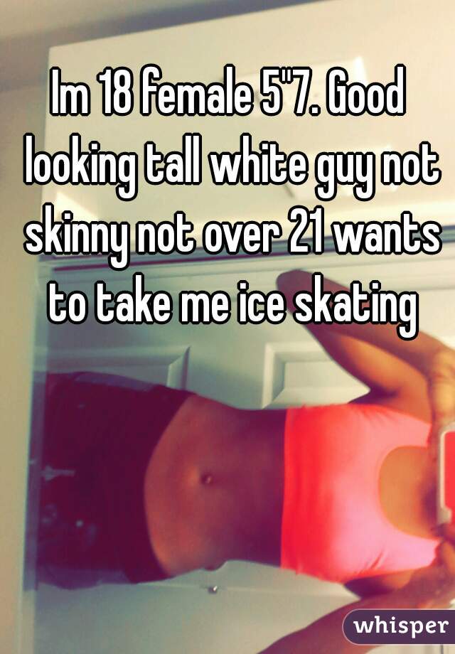 Im 18 female 5"7. Good looking tall white guy not skinny not over 21 wants to take me ice skating