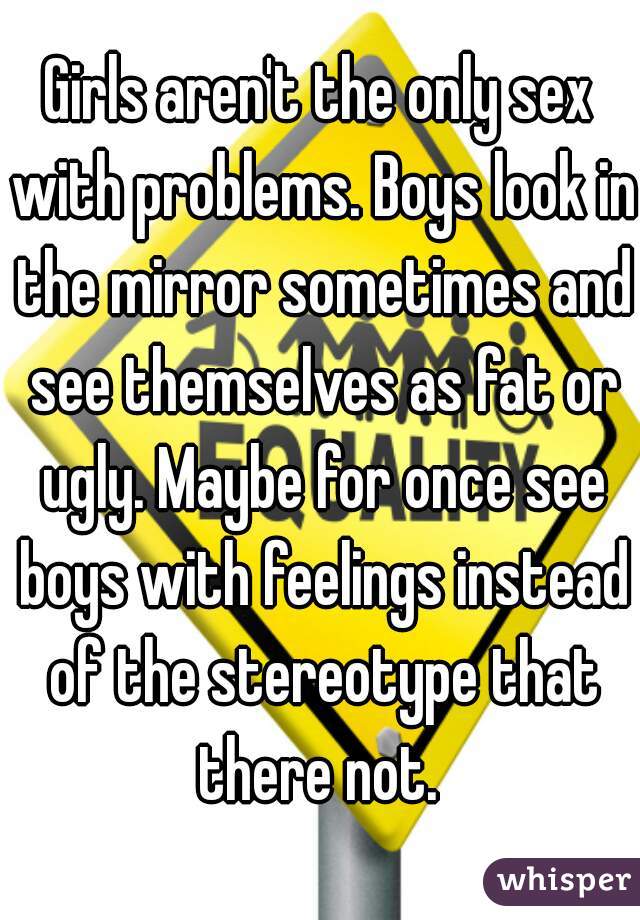 Girls aren't the only sex with problems. Boys look in the mirror sometimes and see themselves as fat or ugly. Maybe for once see boys with feelings instead of the stereotype that there not. 
