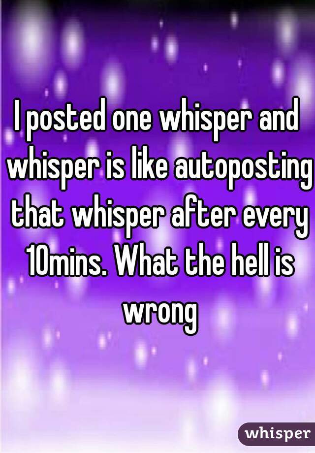 I posted one whisper and whisper is like autoposting that whisper after every 10mins. What the hell is wrong