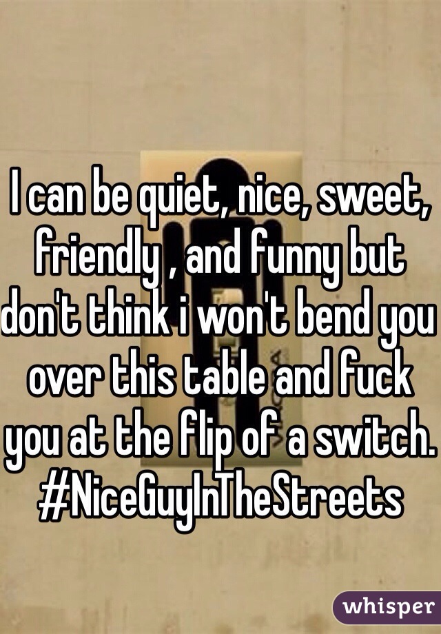 I can be quiet, nice, sweet, friendly , and funny but don't think i won't bend you over this table and fuck you at the flip of a switch.
#NiceGuyInTheStreets
