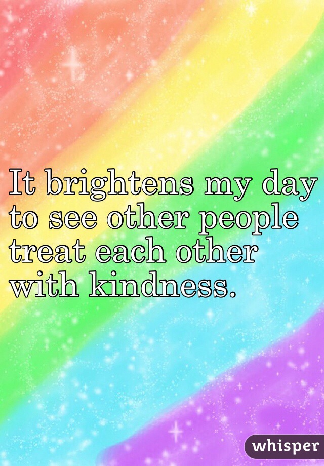 It brightens my day 
to see other people
treat each other 
with kindness.