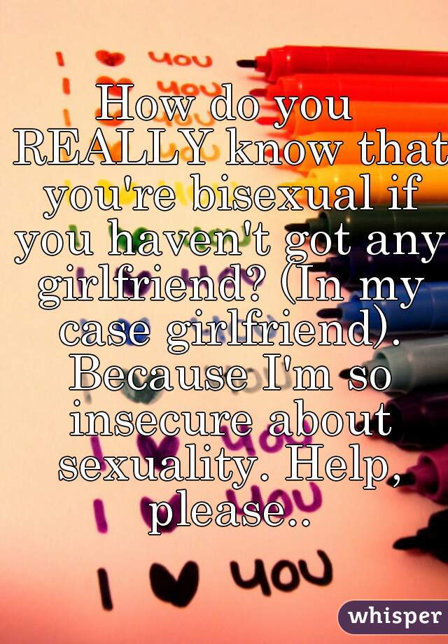 How do you REALLY know that you're bisexual if you haven't got any girlfriend? (In my case girlfriend). Because I'm so insecure about sexuality. Help, please..