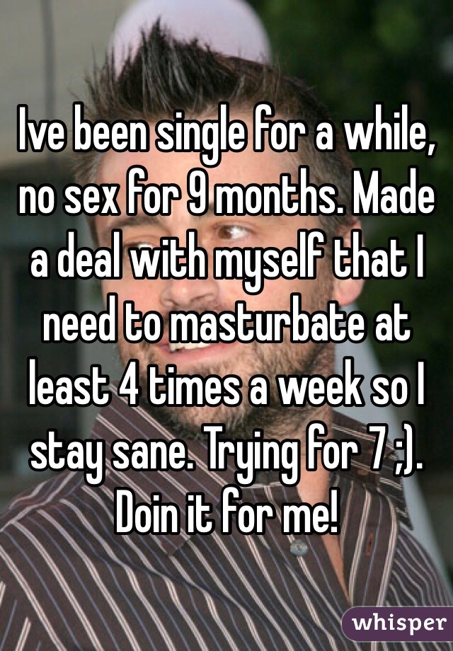 Ive been single for a while, no sex for 9 months. Made  a deal with myself that I need to masturbate at least 4 times a week so I stay sane. Trying for 7 ;). Doin it for me! 