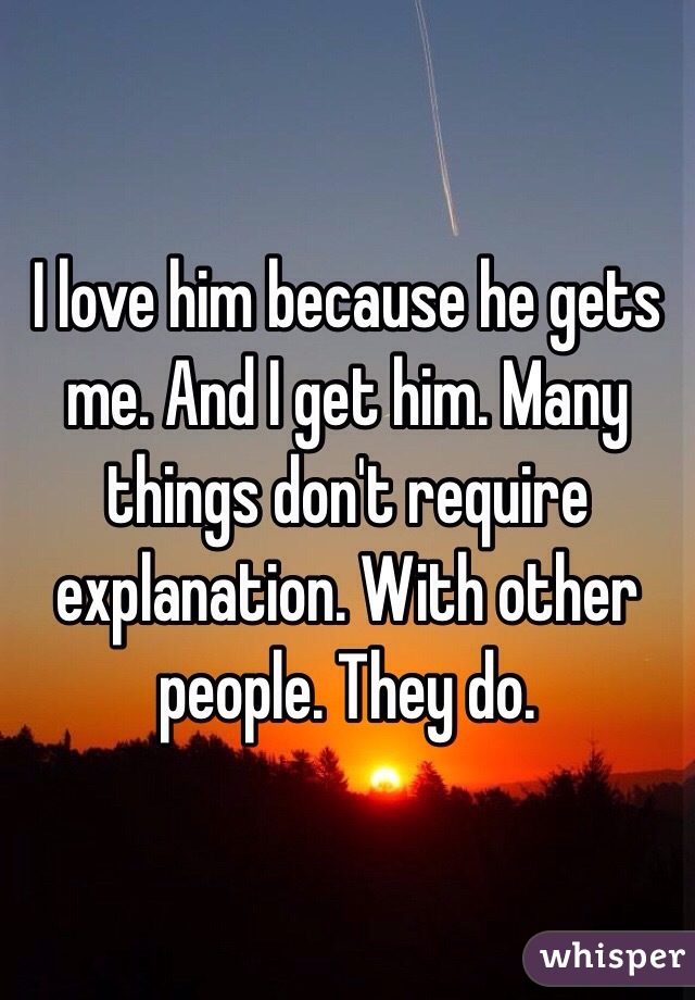 I love him because he gets me. And I get him. Many things don't require explanation. With other people. They do. 