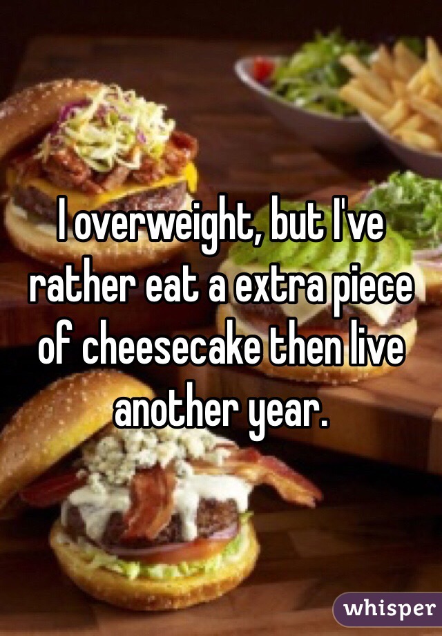 I overweight, but I've rather eat a extra piece of cheesecake then live another year.