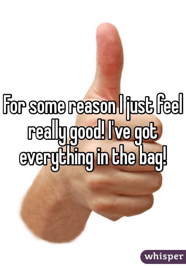 For some reason I just feel really good! I've got everything in the bag!