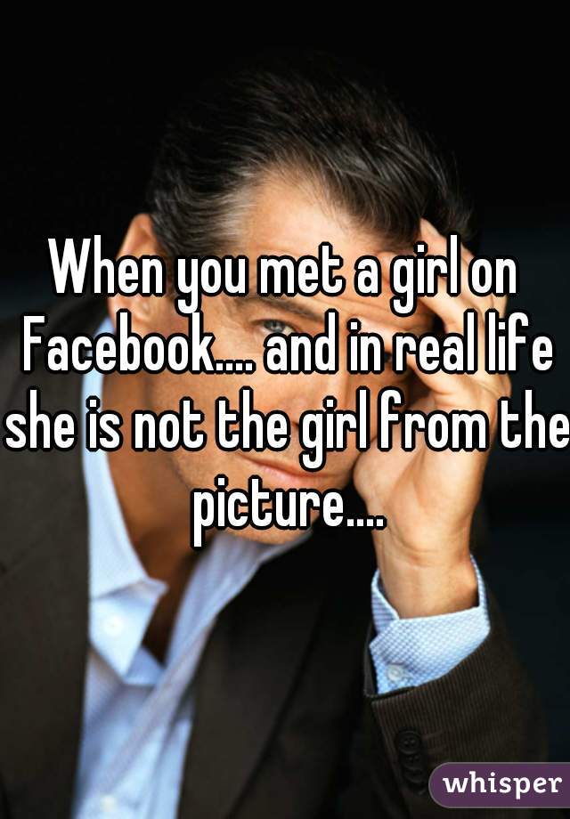 When you met a girl on Facebook.... and in real life she is not the girl from the picture....