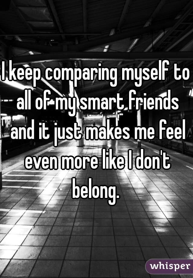 I keep comparing myself to all of my smart friends and it just makes me feel even more like I don't belong. 