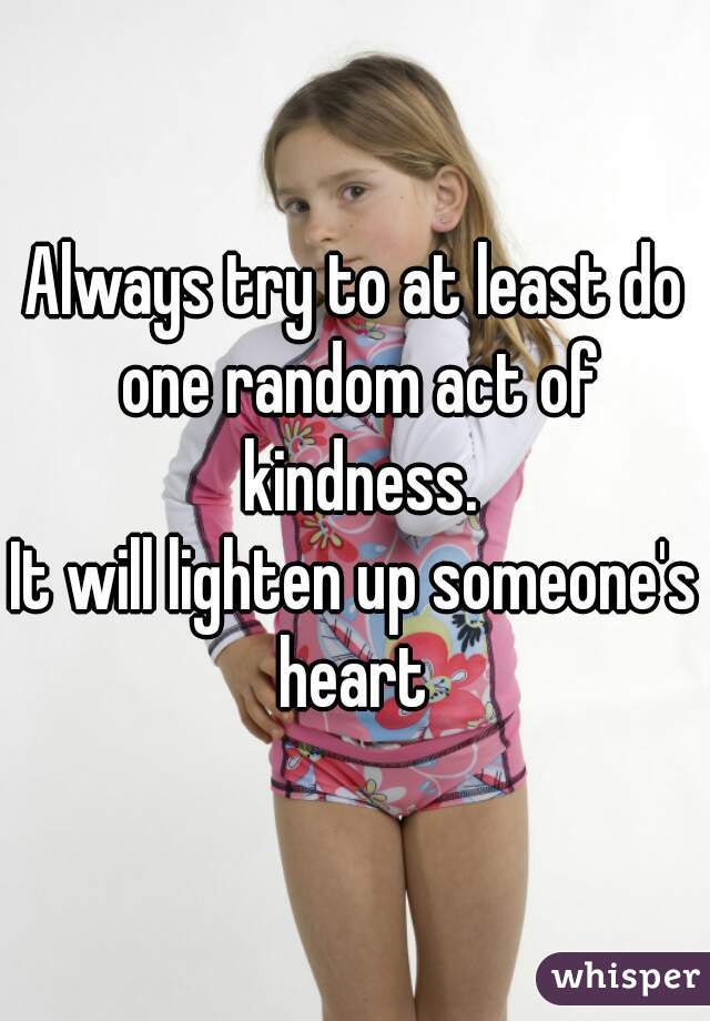 Always try to at least do one random act of kindness.
It will lighten up someone's heart 