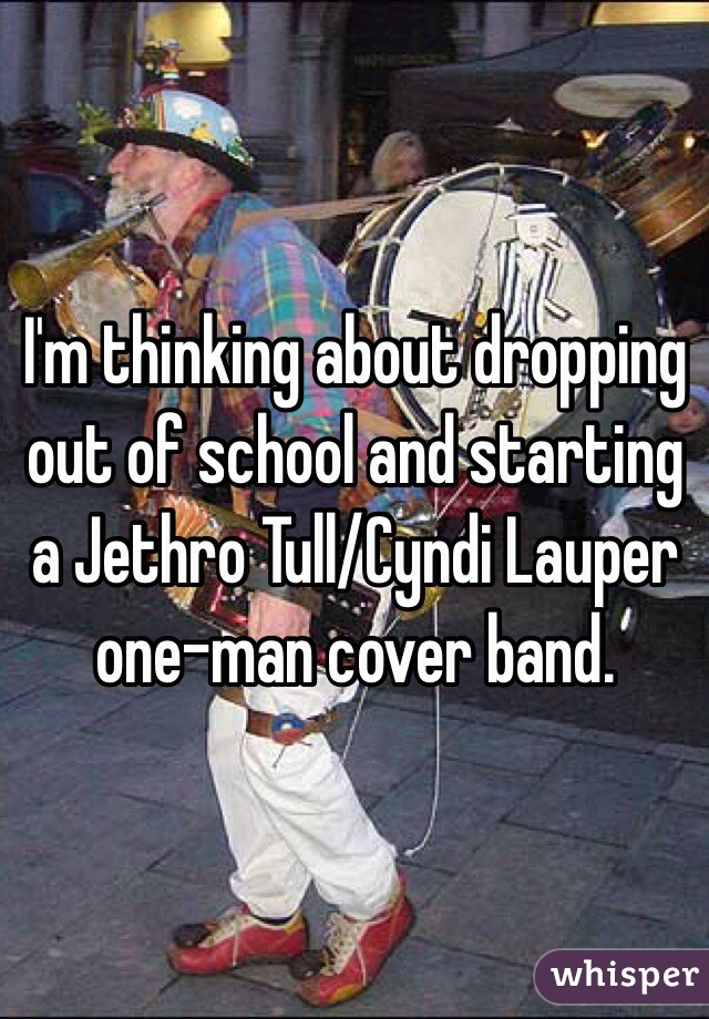 I'm thinking about dropping out of school and starting a Jethro Tull/Cyndi Lauper one-man cover band. 