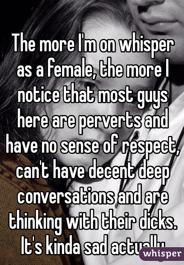 The more I'm on whisper as a female, the more I notice that most guys here are perverts and have no sense of respect, can't have decent deep conversations and are thinking with their dicks. It's kinda sad actually 