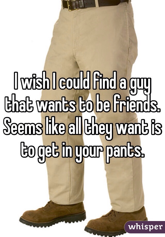 I wish I could find a guy that wants to be friends. Seems like all they want is to get in your pants.