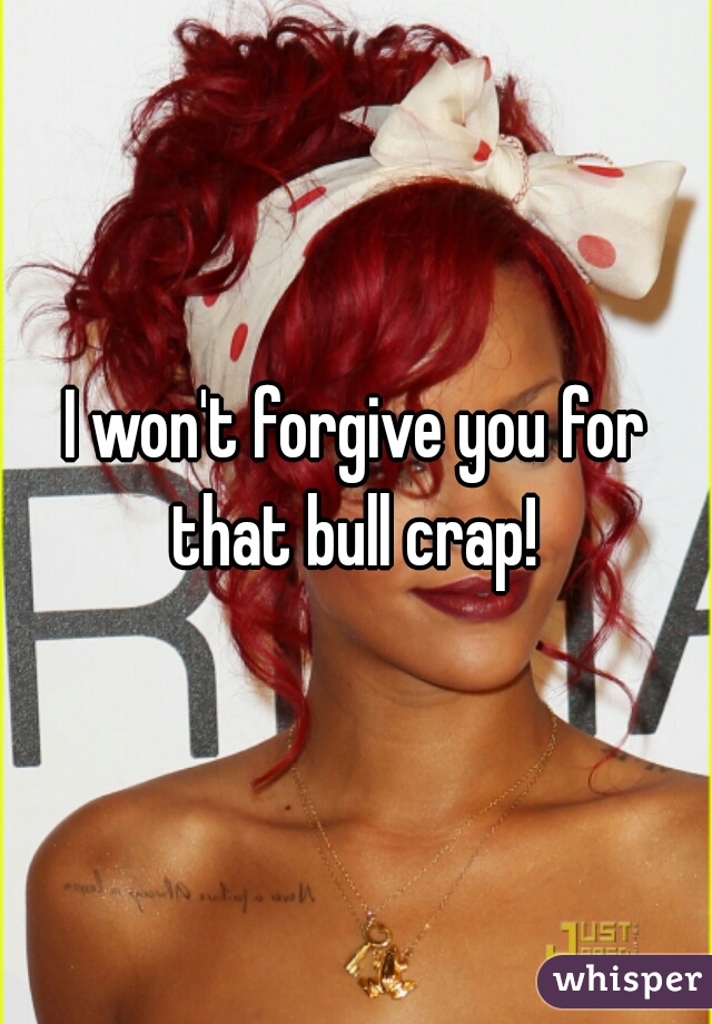 I won't forgive you for that bull crap! 
