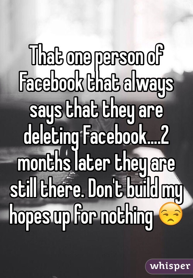 That one person of Facebook that always says that they are deleting Facebook....2 months later they are still there. Don't build my hopes up for nothing 😒